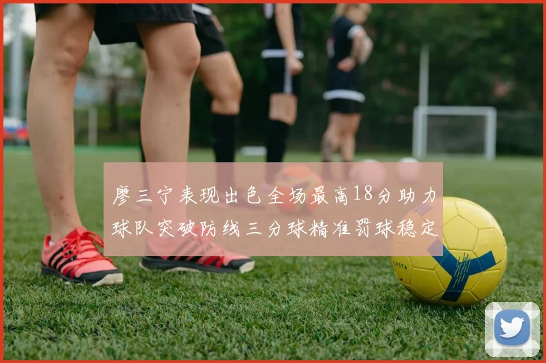 廖三宁表现出色全场最高18分助力球队突破防线三分球精准罚球稳定