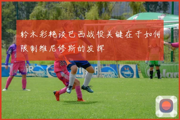 铃木彩艳谈巴西战役关键在于如何限制维尼修斯的发挥
