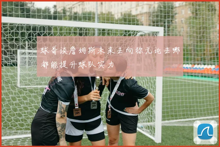 球哥谈詹姆斯未来去向称无论去哪都能提升球队实力