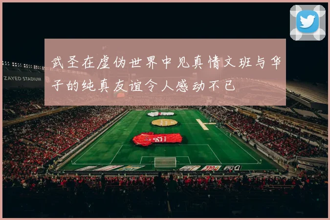 武圣在虚伪世界中见真情文班与华子的纯真友谊令人感动不已
