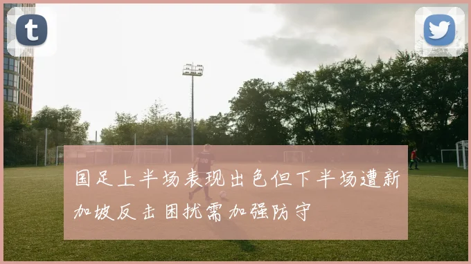 国足上半场表现出色但下半场遭新加坡反击困扰需加强防守