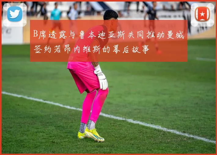 B席透露与鲁本迪亚斯共同推动曼城签约若昂内维斯的幕后故事