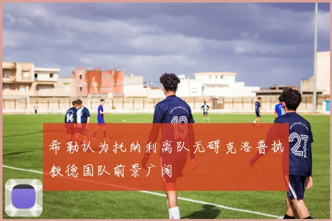 希勒认为托纳利离队无碍克洛普执教德国队前景广阔