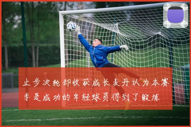 止步次轮却收获成长麦丹认为本赛季是成功的年轻球员得到了锻炼