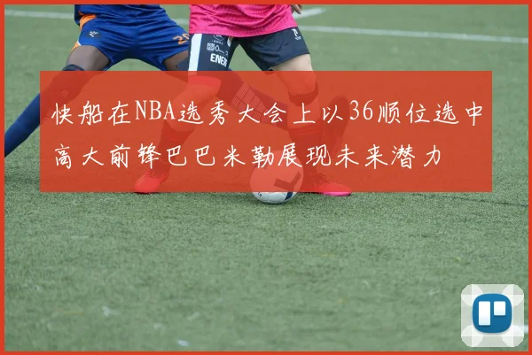 快船在NBA选秀大会上以36顺位选中高大前锋巴巴米勒展现未来潜力