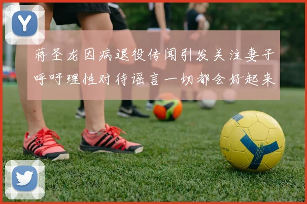 蒋圣龙因病退役传闻引发关注妻子呼吁理性对待谣言一切都会好起来