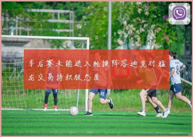 季后赛未能进入轮换阵容迪克对猛龙交易持积极态度