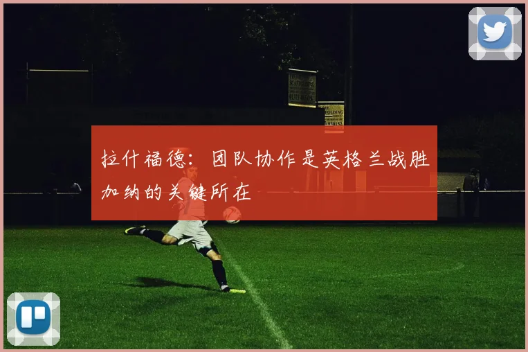 拉什福德：团队协作是英格兰战胜加纳的关键所在