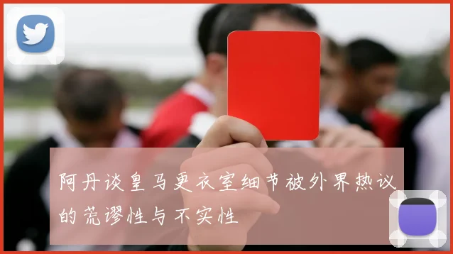 阿丹谈皇马更衣室细节被外界热议的荒谬性与不实性
